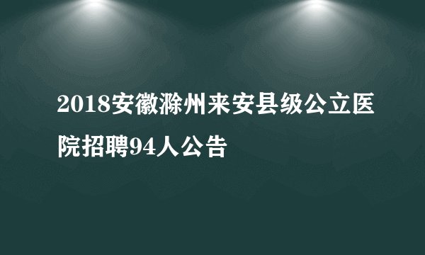2018安徽滁州来安县级公立医院招聘94人公告