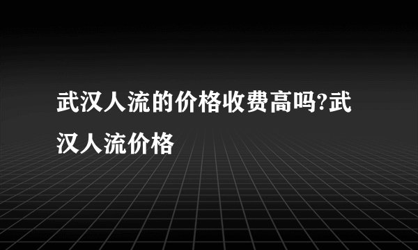 武汉人流的价格收费高吗?武汉人流价格