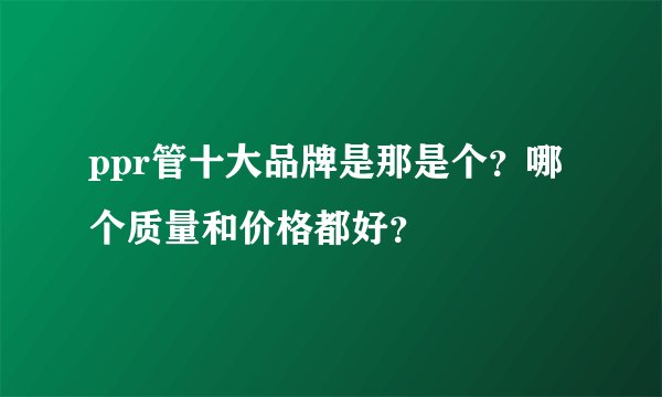 ppr管十大品牌是那是个？哪个质量和价格都好？