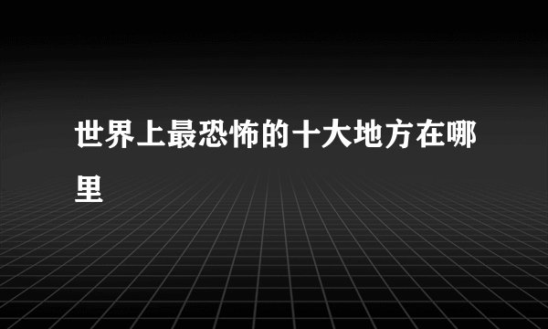 世界上最恐怖的十大地方在哪里