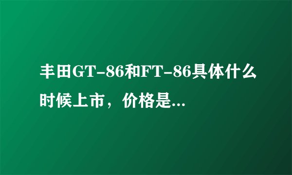 丰田GT-86和FT-86具体什么时候上市,价格是多少,算上一切税应该多少钱?国外售价24万多