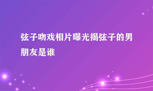 弦子吻戏相片曝光揭弦子的男朋友是谁