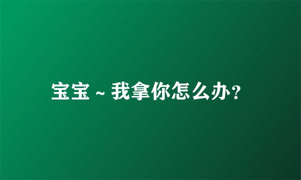 宝宝~我拿你怎么办?
