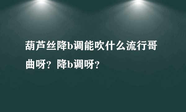 葫芦丝降b调能吹什么流行哥曲呀?降b调呀?