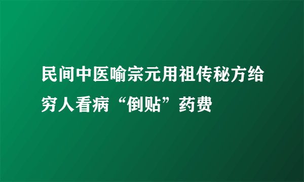 民间中医喻宗元用祖传秘方给穷人看病“倒贴”药费
