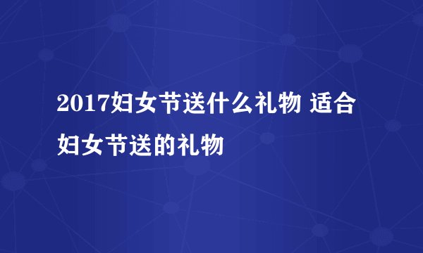 2017妇女节送什么礼物 适合妇女节送的礼物