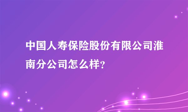 中国人寿保险股份有限公司淮南分公司怎么样?