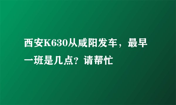 西安K630从咸阳发车，最早一班是几点？请帮忙