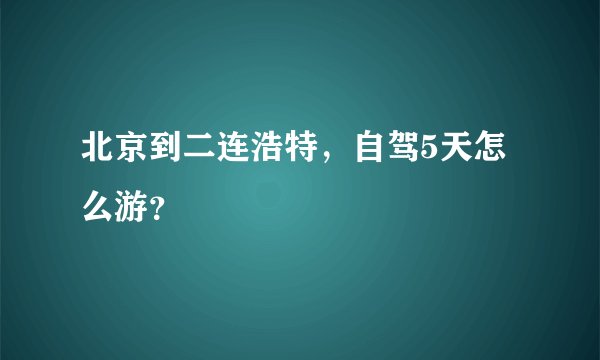 北京到二连浩特，自驾5天怎么游？