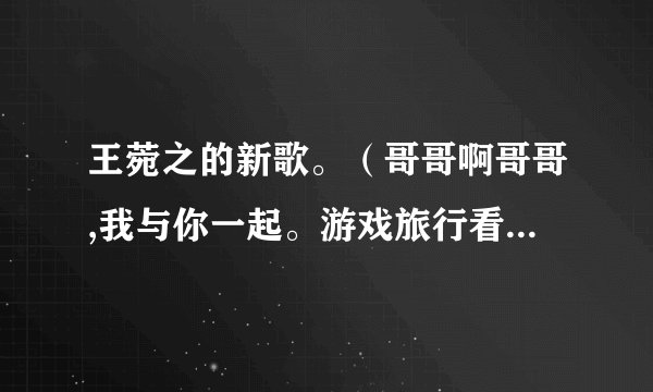王菀之的新歌。（哥哥啊哥哥,我与你一起。游戏旅行看戏。天光到天黑……）谁知道全部歌词呢？