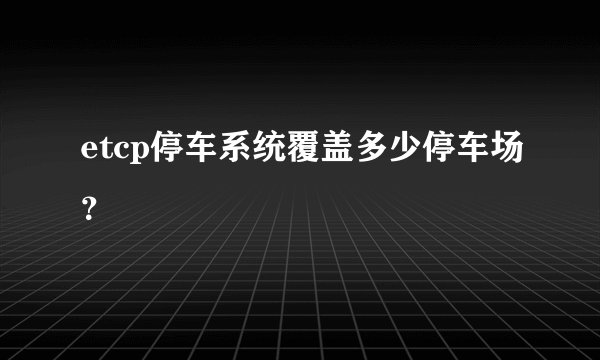 etcp停车系统覆盖多少停车场？