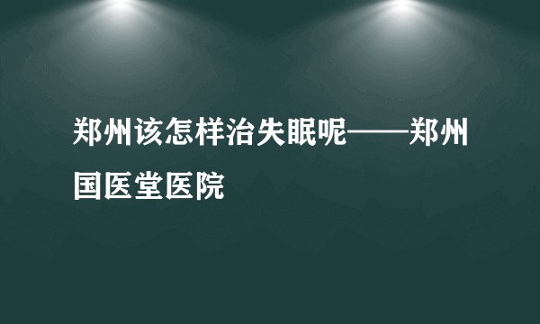 郑州该怎样治失眠呢——郑州国医堂医院