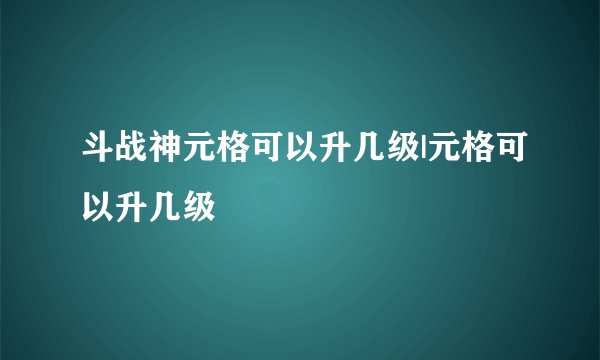 斗战神元格可以升几级|元格可以升几级