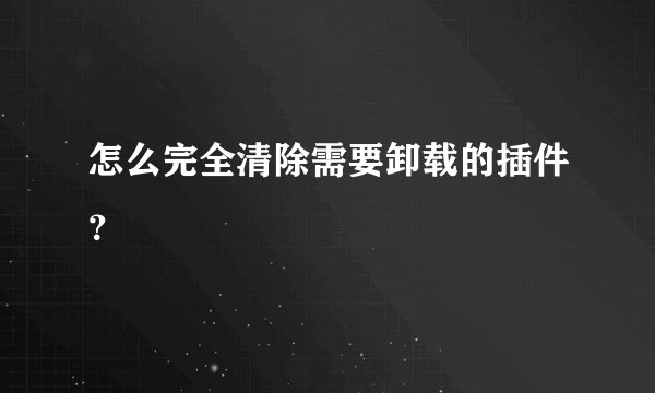 怎么完全清除需要卸载的插件?