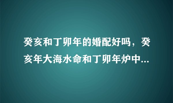 癸亥和丁卯年的婚配好吗,癸亥年大海水命和丁卯年炉中火命相克吗