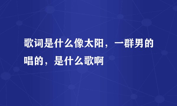 歌词是什么像太阳，一群男的唱的，是什么歌啊
