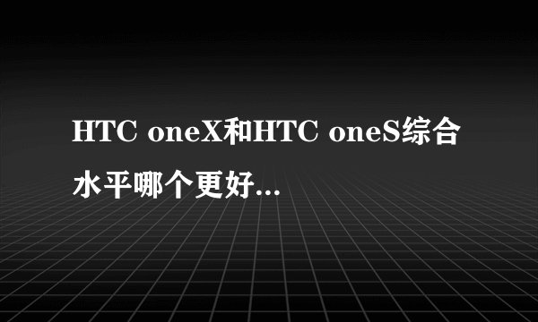 HTC oneX和HTC oneS综合水平哪个更好？？？求高手！！求解答。越详细越好