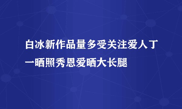 白冰新作品量多受关注爱人丁一晒照秀恩爱晒大长腿