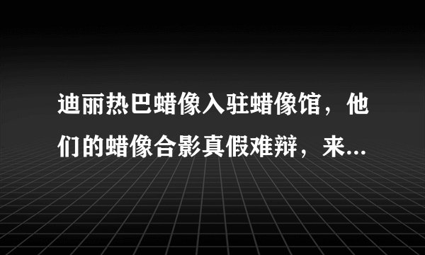 迪丽热巴蜡像入驻蜡像馆,他们的蜡像合影真假难辩,来试试眼力