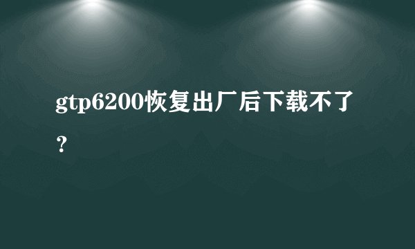 gtp6200恢复出厂后下载不了?