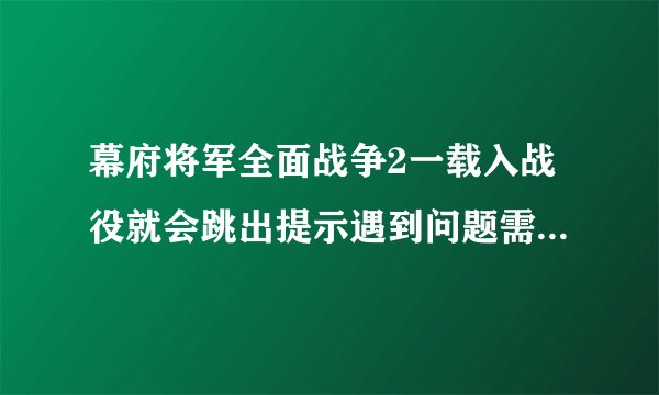 幕府将军全面战争2一载入战役就会跳出提示遇到问题需要关闭,求解决办法