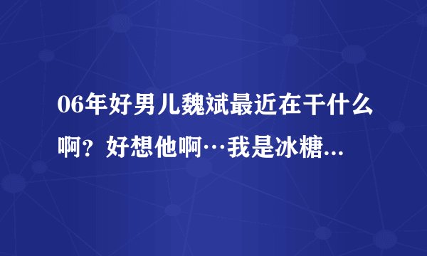 06年好男儿魏斌最近在干什么啊？好想他啊…我是冰糖”希望有人可以告诉我，谢谢了