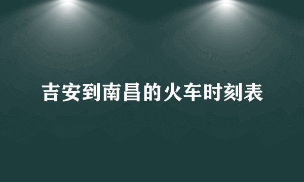 吉安到南昌的火车时刻表