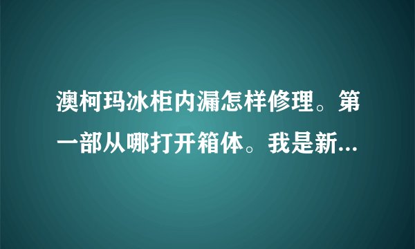 澳柯玛冰柜内漏怎样修理。第一部从哪打开箱体。我是新手请大家帮忙。谢谢！