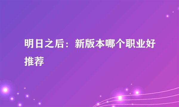 明日之后：新版本哪个职业好推荐