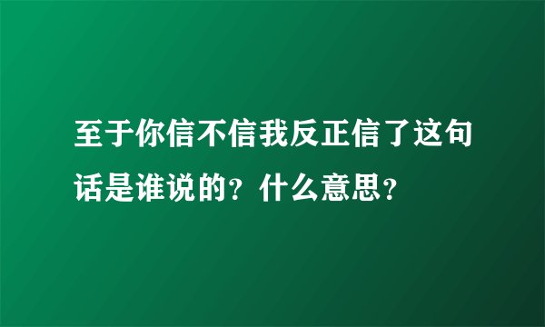 至于你信不信我反正信了这句话是谁说的？什么意思？