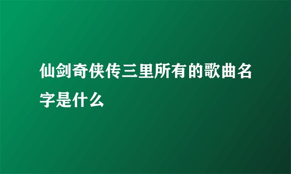 仙剑奇侠传三里所有的歌曲名字是什么