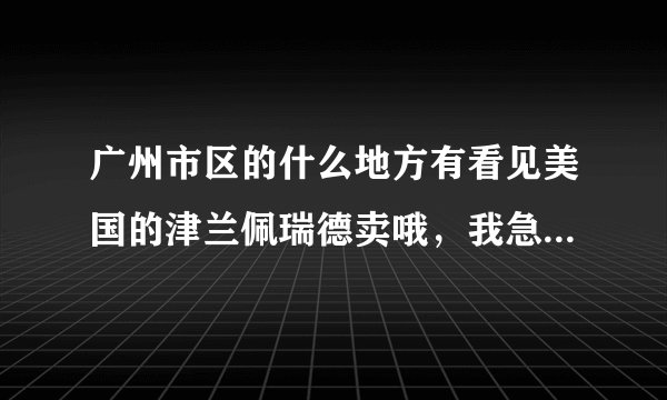广州市区的什么地方有看见美国的津兰佩瑞德卖哦，我急求地址啊……