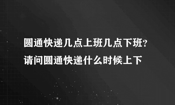 圆通快递几点上班几点下班？请问圆通快递什么时候上下