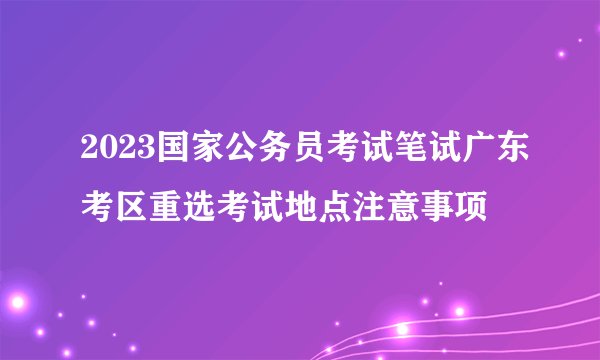 2023国家公务员考试笔试广东考区重选考试地点注意事项