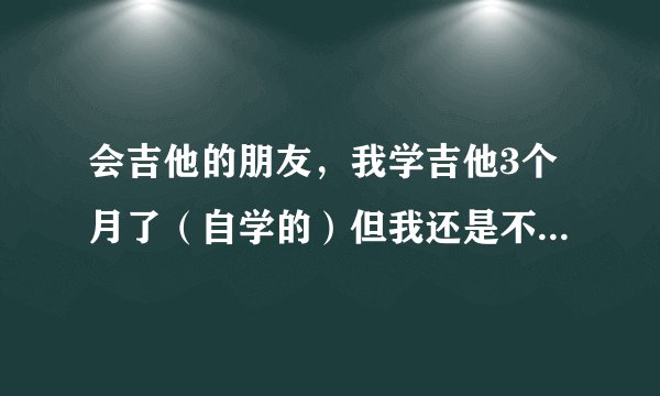 会吉他的朋友，我学吉他3个月了（自学的）但我还是不会弹复杂一点的歌，