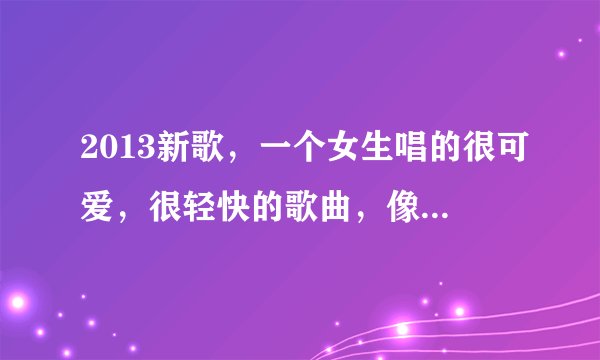 2013新歌，一个女生唱的很可爱，很轻快的歌曲，像小孩子一样的声音，中间有喔喔喔还是什么的，歌词没听...