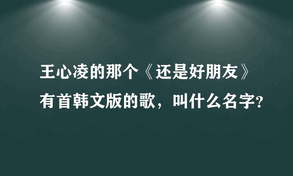 王心凌的那个《还是好朋友》有首韩文版的歌,叫什么名字?