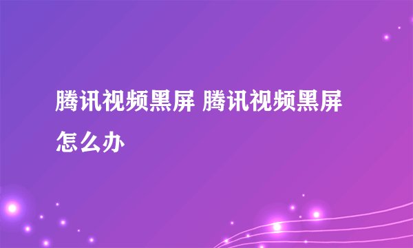 腾讯视频黑屏 腾讯视频黑屏怎么办