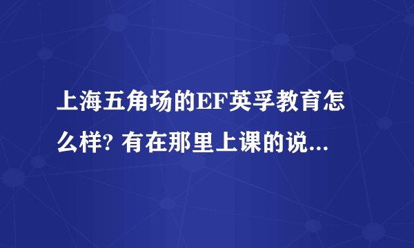 上海五角场的EF英孚教育怎么样? 有在那里上课的说一下吧!