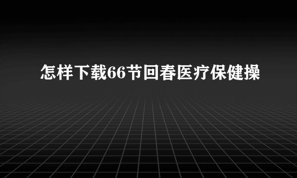 怎样下载66节回春医疗保健操