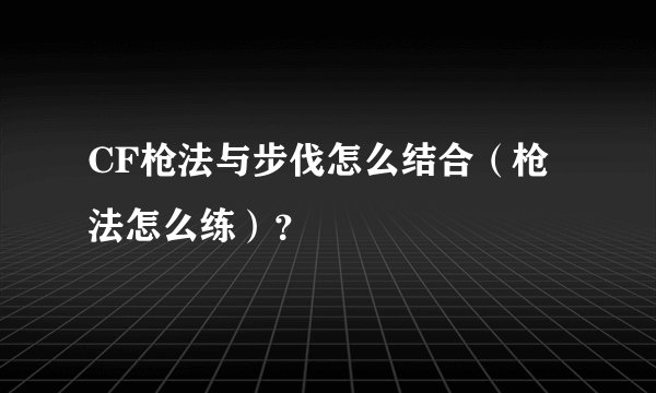 CF枪法与步伐怎么结合（枪法怎么练）？