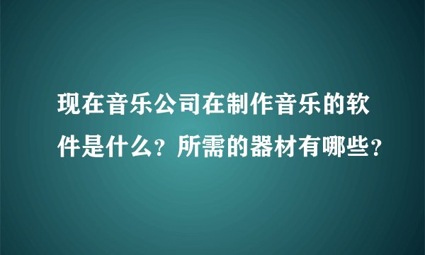 现在音乐公司在制作音乐的软件是什么？所需的器材有哪些？