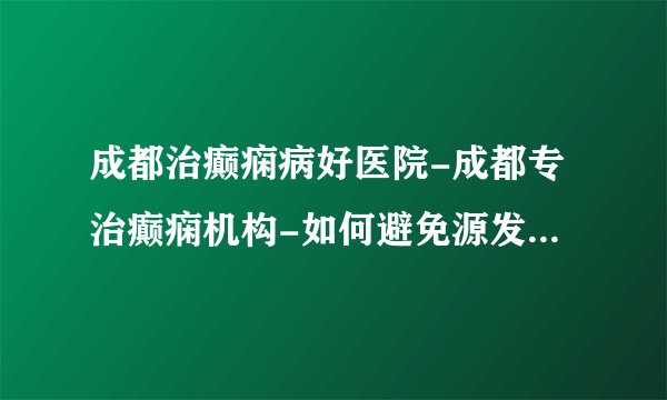 成都治癫痫病好医院-成都专治癫痫机构-如何避免源发性癫痫?