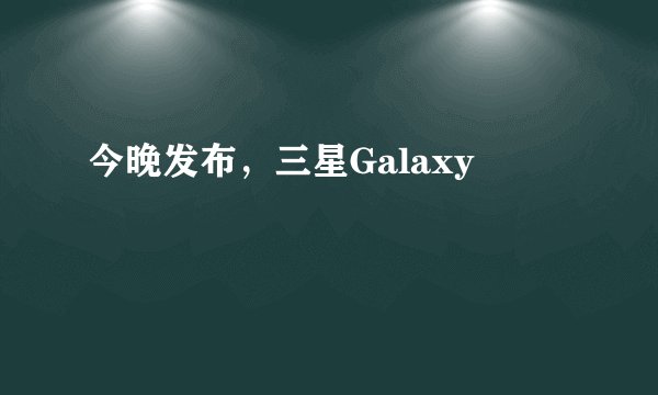今晚发布，三星Galaxy