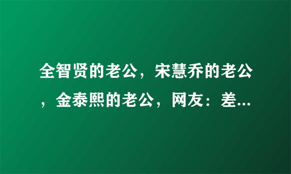 全智贤的老公，宋慧乔的老公，金泰熙的老公，网友：差别一目了然