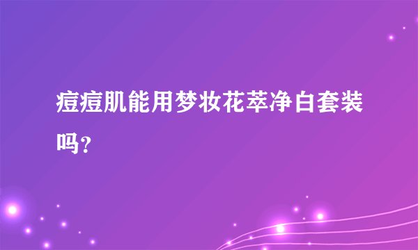 痘痘肌能用梦妆花萃净白套装吗？