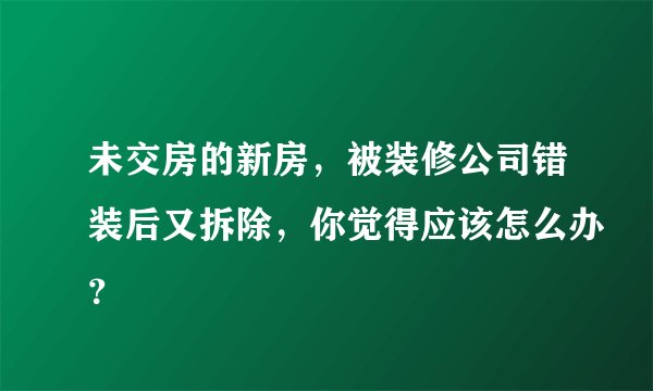 未交房的新房，被装修公司错装后又拆除，你觉得应该怎么办？