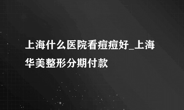 上海什么医院看痘痘好_上海华美整形分期付款