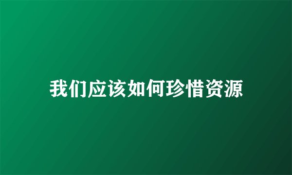 我们应该如何珍惜资源