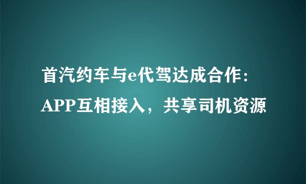 首汽约车与e代驾达成合作：APP互相接入，共享司机资源